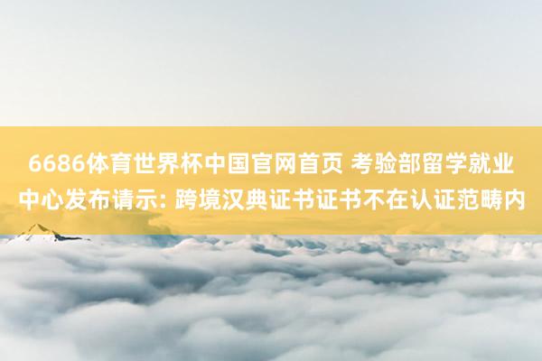 6686体育世界杯中国官网首页 考验部留学就业中心发布请示: 跨境汉典证书证书不在认证范畴内