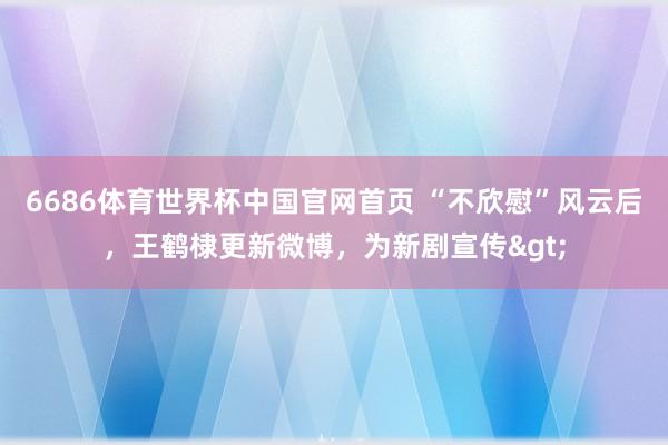 6686体育世界杯中国官网首页 “不欣慰”风云后，王鹤棣更新微博，为新剧宣传>