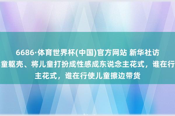 6686·体育世界杯(中国)官方网站 新华社访问：过度知道儿童躯壳、将儿童打扮成性感成东说念主花式，谁在行使儿童擦边带货