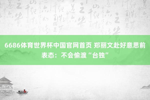 6686体育世界杯中国官网首页 郑丽文赴好意思前表态：不会偷渡“台独”