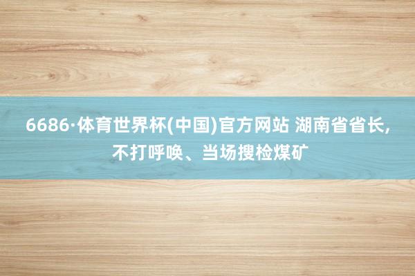 6686·体育世界杯(中国)官方网站 湖南省省长, 不打呼唤、当场搜检煤矿