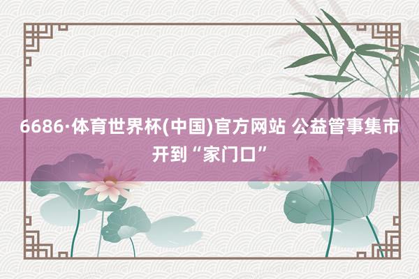 6686·体育世界杯(中国)官方网站 公益管事集市开到“家门口”