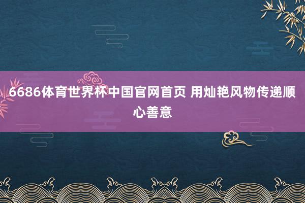 6686体育世界杯中国官网首页 用灿艳风物传递顺心善意