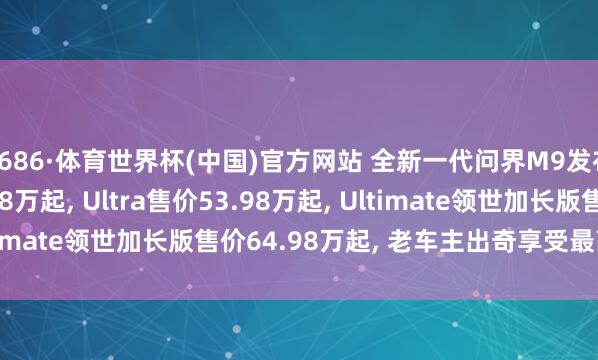 6686·体育世界杯(中国)官方网站 全新一代问界M9发布: Max+售价47.98万起, Ultra售价53.98万起, Ultimate领世加长版售价64.98万起, 老车主出奇享受最高减免5万