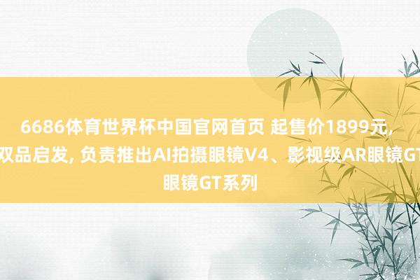 6686体育世界杯中国官网首页 起售价1899元, 雷鸟双品启发, 负责推出AI拍摄眼镜V4、影视级AR眼镜GT系列