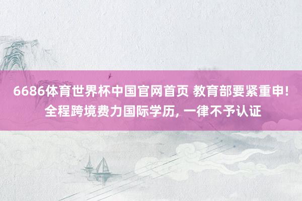 6686体育世界杯中国官网首页 教育部要紧重申! 全程跨境费力国际学历, 一律不予认证