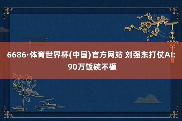 6686·体育世界杯(中国)官方网站 刘强东打仗AI: 90万饭碗不砸