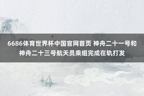 6686体育世界杯中国官网首页 神舟二十一号和神舟二十三号航天员乘组完成在轨打发