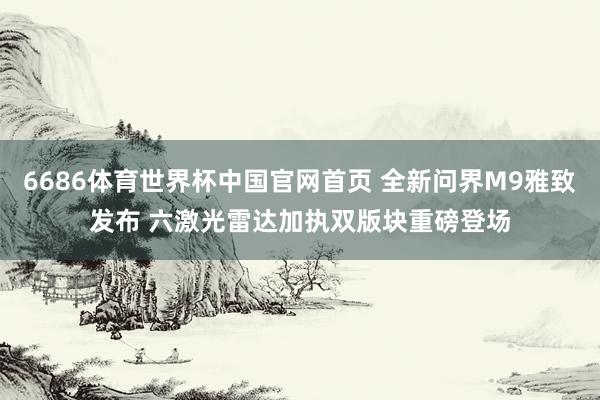 6686体育世界杯中国官网首页 全新问界M9雅致发布 六激光雷达加执双版块重磅登场