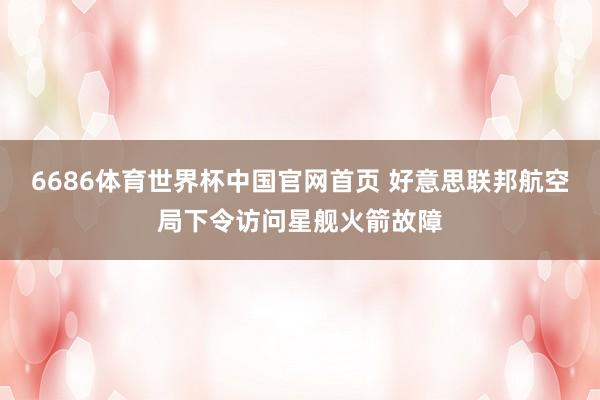6686体育世界杯中国官网首页 好意思联邦航空局下令访问星舰火箭故障