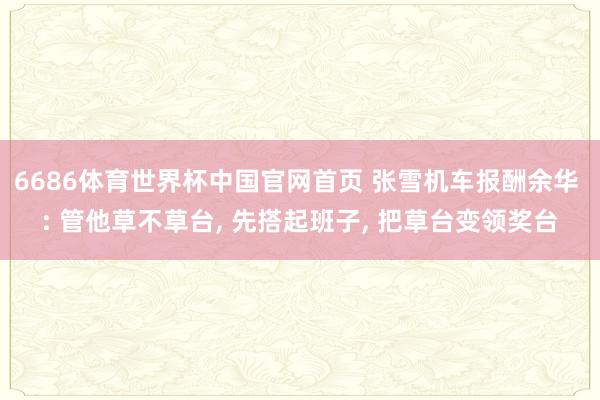 6686体育世界杯中国官网首页 张雪机车报酬余华 : 管他草不草台, 先搭起班子, 把草台变领奖台