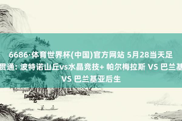 6686·体育世界杯(中国)官方网站 5月28当天足球赛事贯通: 波特诺山丘vs水晶竞技+ 帕尔梅拉斯 VS 巴兰基亚后生