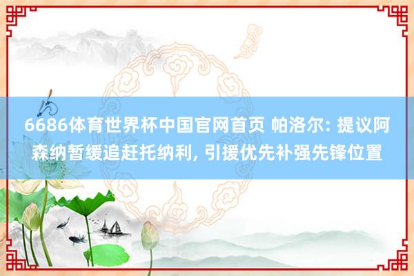 6686体育世界杯中国官网首页 帕洛尔: 提议阿森纳暂缓追赶托纳利, 引援优先补强先锋位置