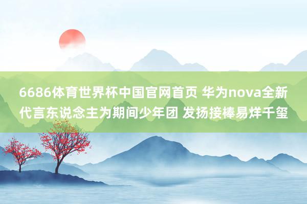 6686体育世界杯中国官网首页 华为nova全新代言东说念主为期间少年团 发扬接棒易烊千玺