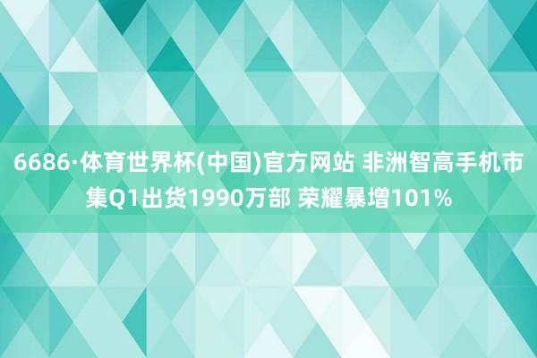 6686·体育世界杯(中国)官方网站 非洲智高手机市集Q1出货1990万部 荣耀暴增101%