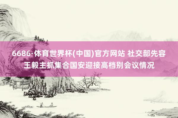 6686·体育世界杯(中国)官方网站 社交部先容王毅主抓集合国安迎接高档别会议情况