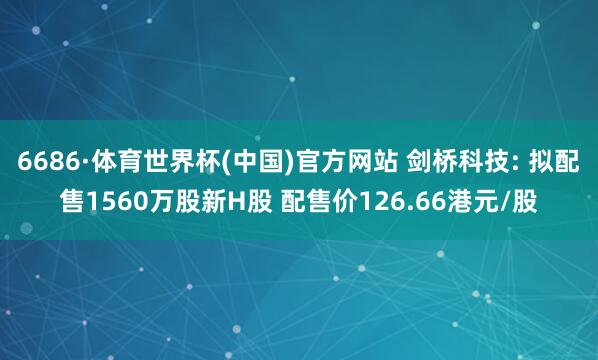 6686·体育世界杯(中国)官方网站 剑桥科技: 拟配售1560万股新H股 配售价126.66港元/股
