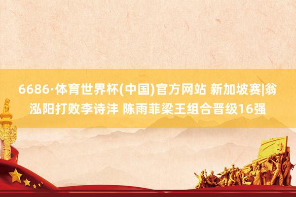 6686·体育世界杯(中国)官方网站 新加坡赛|翁泓阳打败李诗沣 陈雨菲梁王组合晋级16强
