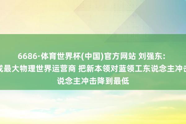6686·体育世界杯(中国)官方网站 刘强东: 京东将建成最大物理世界运营商 把新本领对蓝领工东说念主冲击降到最低
