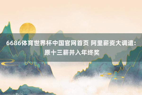 6686体育世界杯中国官网首页 阿里薪资大调遣: 原十三薪并入年终奖