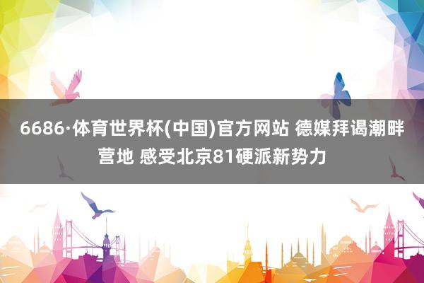 6686·体育世界杯(中国)官方网站 德媒拜谒潮畔营地 感受北京81硬派新势力