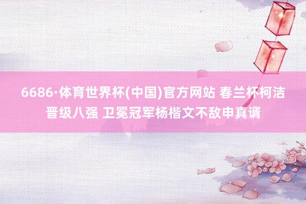 6686·体育世界杯(中国)官方网站 春兰杯柯洁晋级八强 卫冕冠军杨楷文不敌申真谞