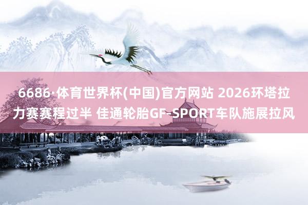 6686·体育世界杯(中国)官方网站 2026环塔拉力赛赛程过半 佳通轮胎GF-SPORT车队施展拉风