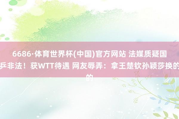 6686·体育世界杯(中国)官方网站 法媒质疑国乒非法！获WTT待遇 网友辱弄：拿王楚钦孙颖莎换的