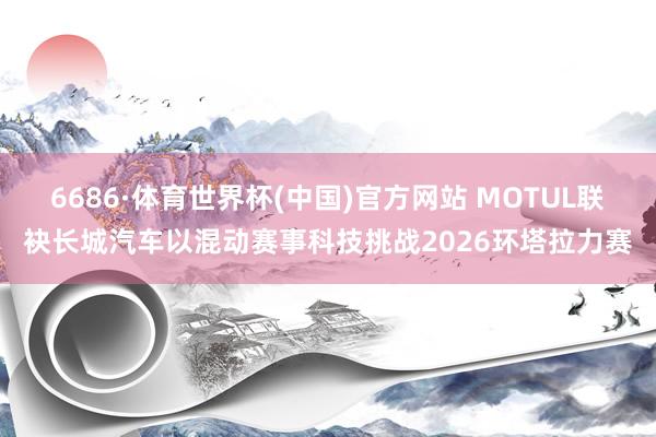 6686·体育世界杯(中国)官方网站 MOTUL联袂长城汽车以混动赛事科技挑战2026环塔拉力赛