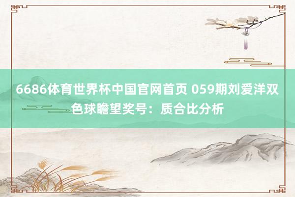 6686体育世界杯中国官网首页 059期刘爱洋双色球瞻望奖号：质合比分析