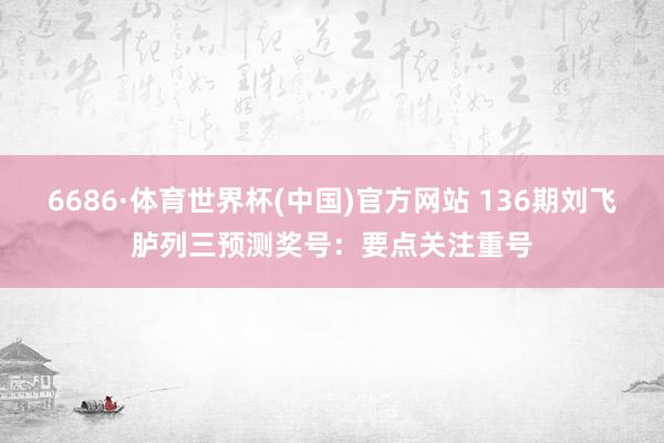 6686·体育世界杯(中国)官方网站 136期刘飞胪列三预测奖号：要点关注重号