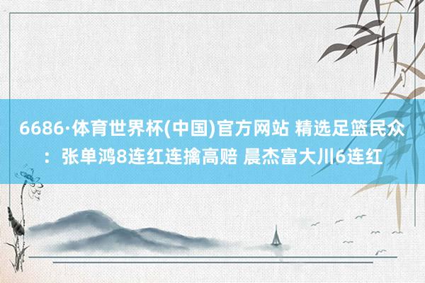 6686·体育世界杯(中国)官方网站 精选足篮民众：张单鸿8连红连擒高赔 晨杰富大川6连红
