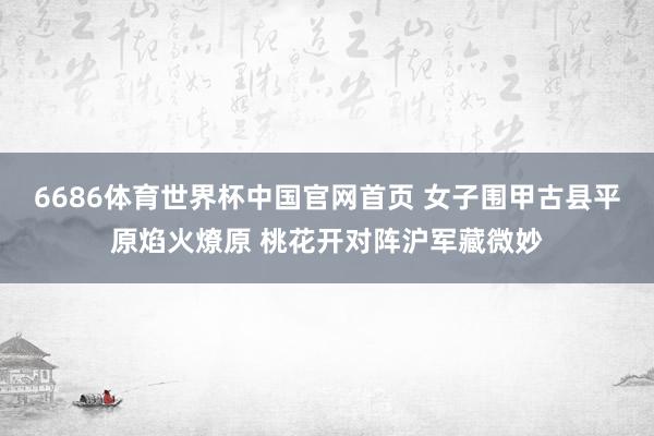 6686体育世界杯中国官网首页 女子围甲古县平原焰火燎原 桃花开对阵沪军藏微妙
