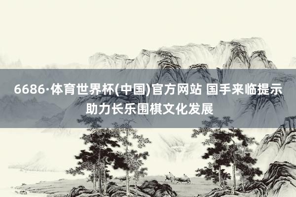 6686·体育世界杯(中国)官方网站 国手来临提示 助力长乐围棋文化发展
