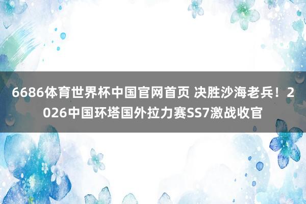 6686体育世界杯中国官网首页 决胜沙海老兵！2026中国环塔国外拉力赛SS7激战收官