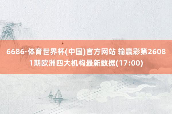 6686·体育世界杯(中国)官方网站 输赢彩第26081期欧洲四大机构最新数据(17:00)