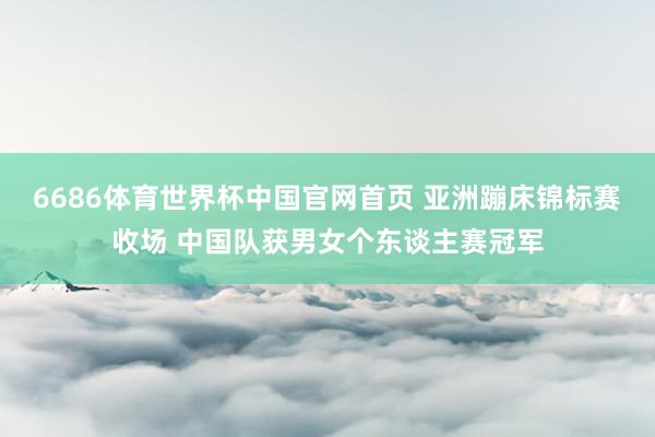 6686体育世界杯中国官网首页 亚洲蹦床锦标赛收场 中国队获男女个东谈主赛冠军