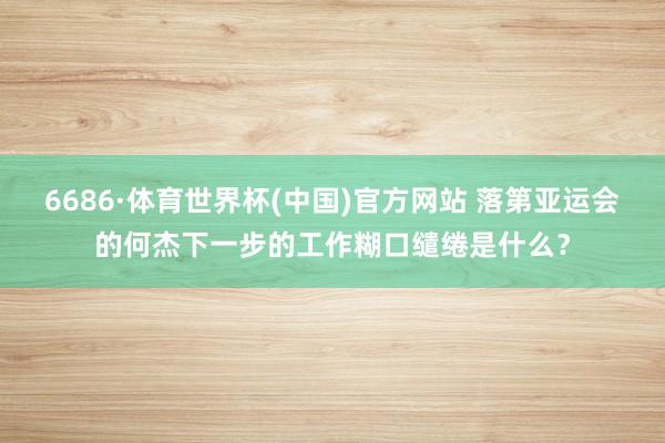 6686·体育世界杯(中国)官方网站 落第亚运会的何杰下一步的工作糊口缱绻是什么？