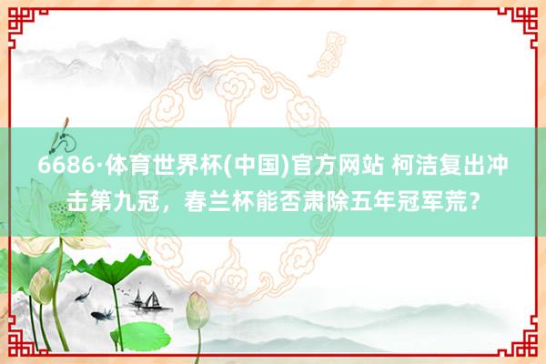 6686·体育世界杯(中国)官方网站 柯洁复出冲击第九冠，春兰杯能否肃除五年冠军荒？
