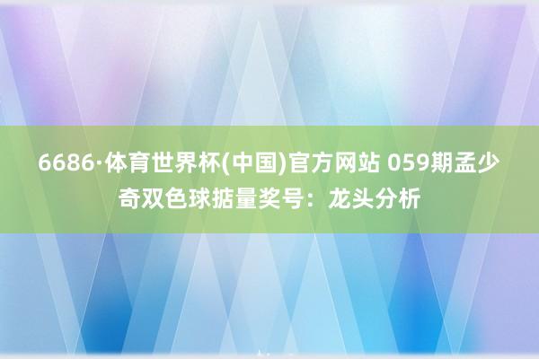6686·体育世界杯(中国)官方网站 059期孟少奇双色球掂量奖号：龙头分析