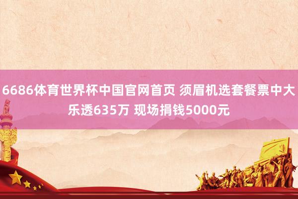 6686体育世界杯中国官网首页 须眉机选套餐票中大乐透635万 现场捐钱5000元