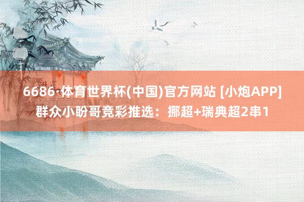 6686·体育世界杯(中国)官方网站 [小炮APP]群众小盼哥竞彩推选：挪超+瑞典超2串1