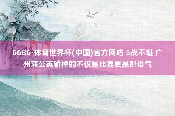 6686·体育世界杯(中国)官方网站 5战不堪 广州蒲公英输掉的不仅是比赛更是那语气