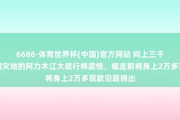 6686·体育世界杯(中国)官方网站 向上三千公里解救石门灾地的阿力木江大叔行将震惊，临走前将身上2万多现款沿路捐出