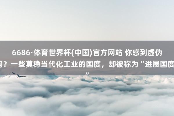 6686·体育世界杯(中国)官方网站 你感到虚伪吗？一些莫稳当代化工业的国度，却被称为“进展国度”