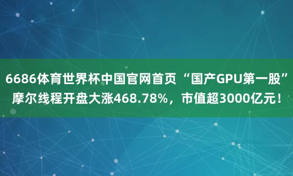 6686体育世界杯中国官网首页 “国产GPU第一股”摩尔线程开盘大涨468.78%，市值超3000亿元！