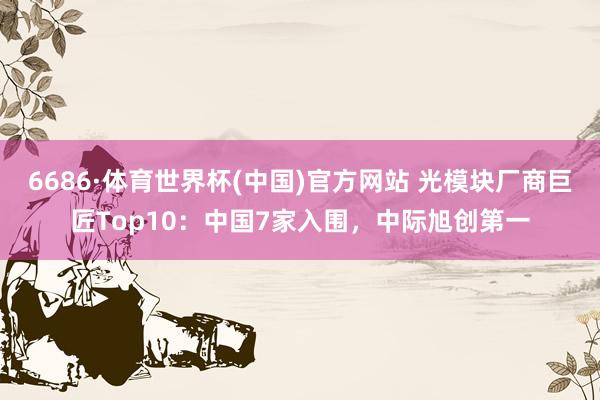 6686·体育世界杯(中国)官方网站 光模块厂商巨匠Top10：中国7家入围，中际旭创第一