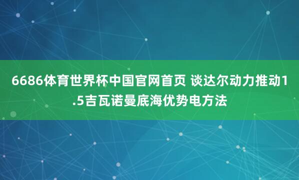6686体育世界杯中国官网首页 谈达尔动力推动1.5吉瓦诺曼底海优势电方法