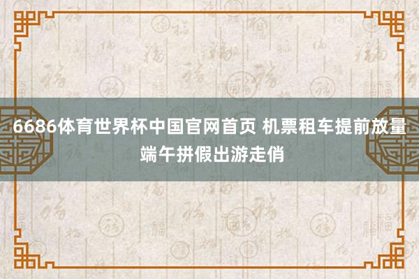 6686体育世界杯中国官网首页 机票租车提前放量 端午拼假出游走俏