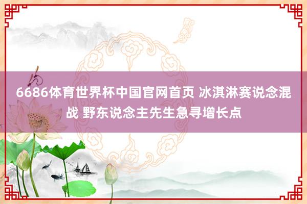 6686体育世界杯中国官网首页 冰淇淋赛说念混战 野东说念主先生急寻增长点